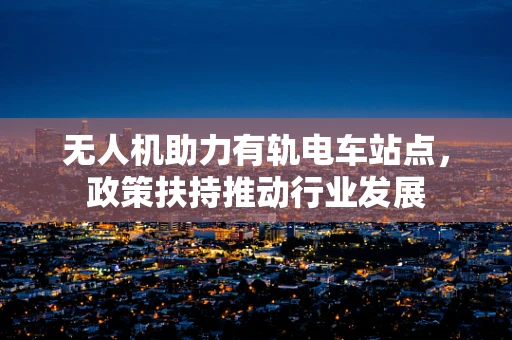 无人机助力有轨电车站点，政策扶持推动行业发展