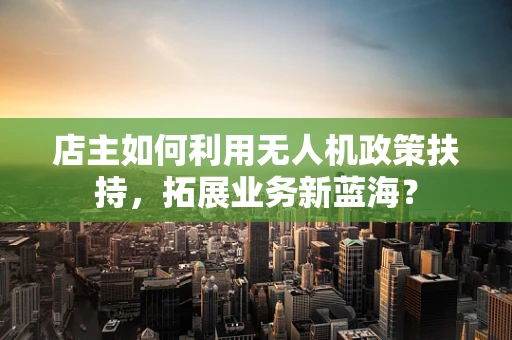 店主如何利用无人机政策扶持，拓展业务新蓝海？