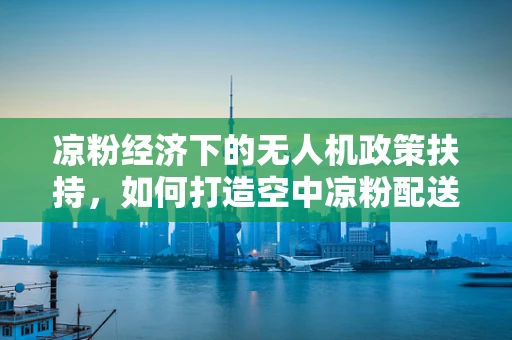 凉粉经济下的无人机政策扶持，如何打造空中凉粉配送新蓝海？