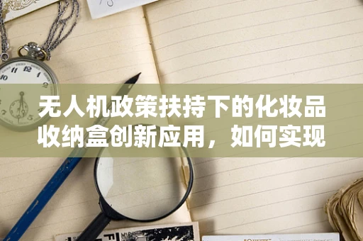 无人机政策扶持下的化妆品收纳盒创新应用，如何实现安全与便捷的双重飞跃？