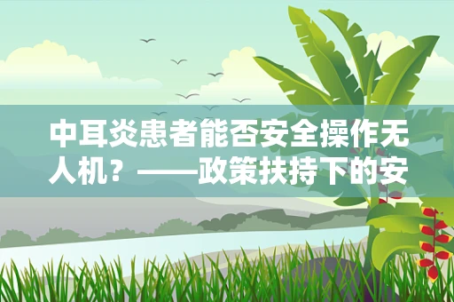中耳炎患者能否安全操作无人机？——政策扶持下的安全考量
