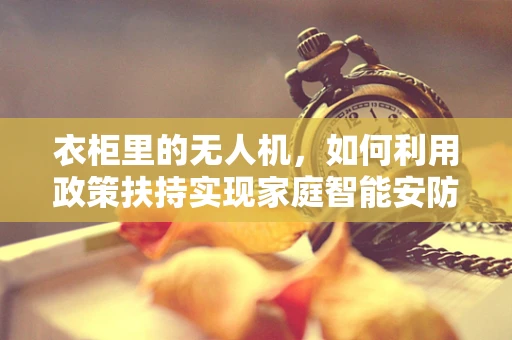 衣柜里的无人机，如何利用政策扶持实现家庭智能安防的飞跃？