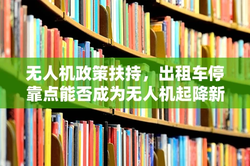 无人机政策扶持，出租车停靠点能否成为无人机起降新蓝海？
