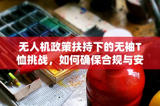 无人机政策扶持下的无袖T恤挑战，如何确保合规与安全？