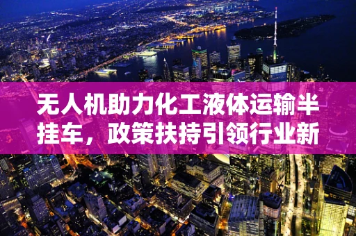 无人机助力化工液体运输半挂车，政策扶持引领行业新发展