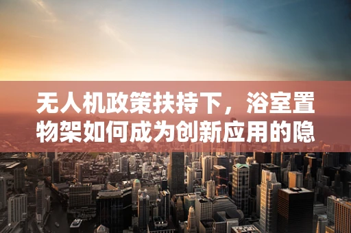 无人机政策扶持下，浴室置物架如何成为创新应用的隐形推手？