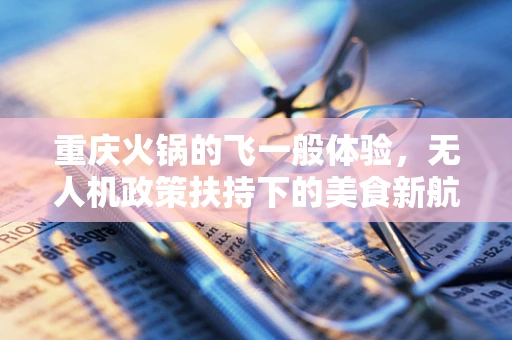 重庆火锅的飞一般体验，无人机政策扶持下的美食新航道？