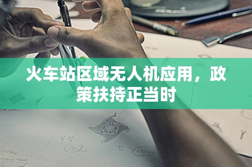 火车站区域无人机应用，政策扶持正当时
