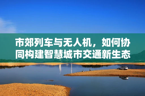 市郊列车与无人机，如何协同构建智慧城市交通新生态？