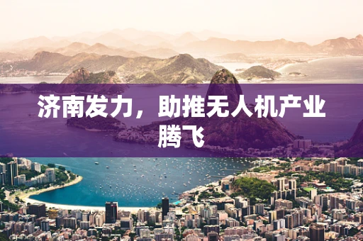 济南发力，助推无人机产业腾飞