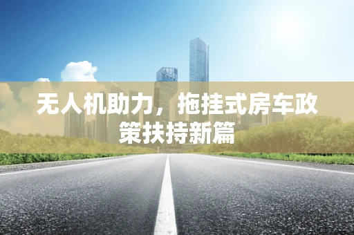 无人机助力，拖挂式房车政策扶持新篇