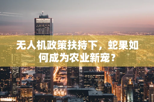 无人机政策扶持下，蛇果如何成为农业新宠？