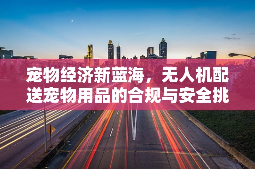 宠物经济新蓝海，无人机配送宠物用品的合规与安全挑战？