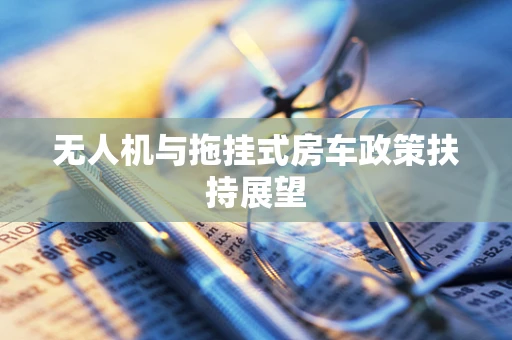 无人机与拖挂式房车政策扶持展望