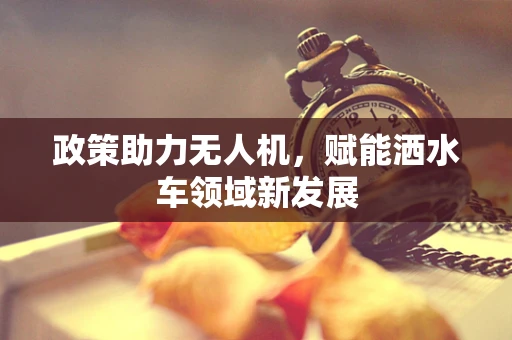 政策助力无人机，赋能洒水车领域新发展