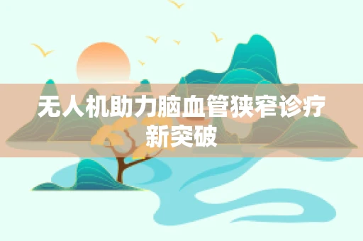无人机助力脑血管狭窄诊疗新突破