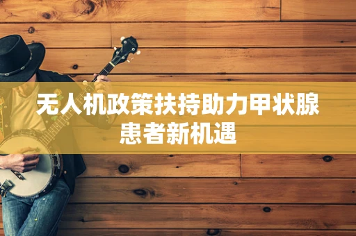 无人机政策扶持助力甲状腺患者新机遇