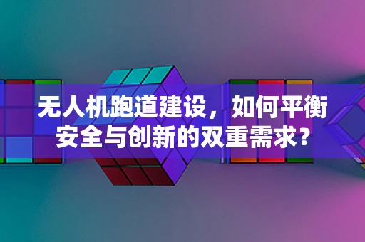 无人机跑道建设，如何平衡安全与创新的双重需求？