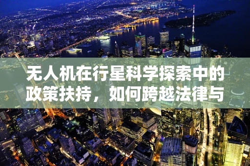 无人机在行星科学探索中的政策扶持，如何跨越法律与技术的鸿沟？