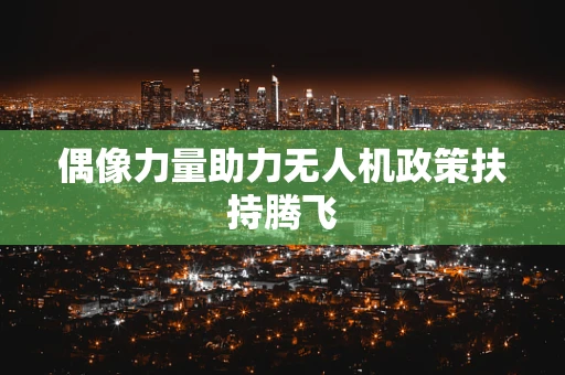 偶像力量助力无人机政策扶持腾飞