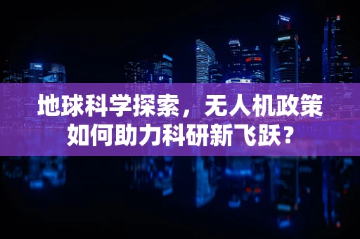 地球科学探索，无人机政策如何助力科研新飞跃？