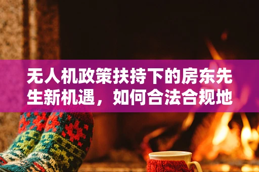 无人机政策扶持下的房东先生新机遇，如何合法合规地共享无人机使用？