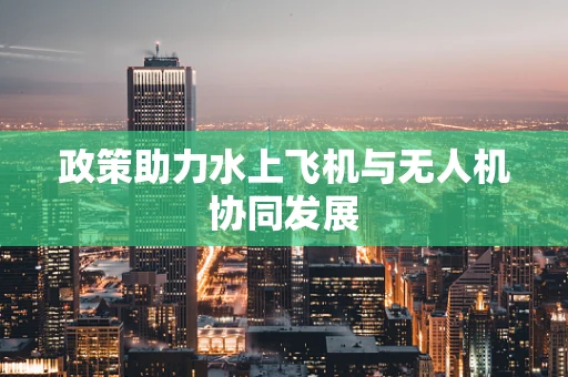 政策助力水上飞机与无人机协同发展