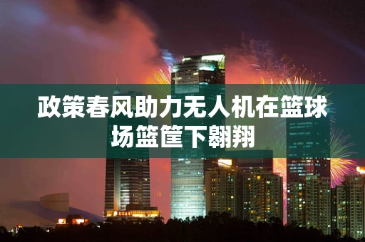 政策春风助力无人机在篮球场篮筐下翱翔