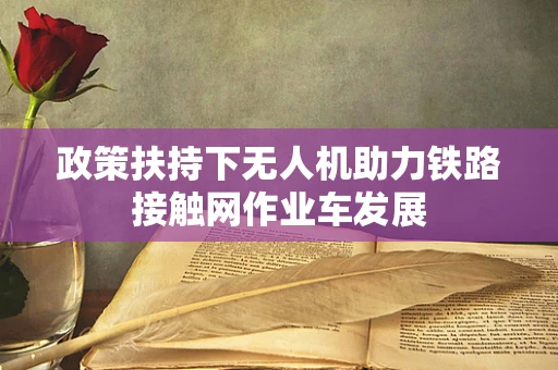 政策扶持下无人机助力铁路接触网作业车发展