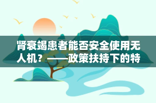肾衰竭患者能否安全使用无人机？——政策扶持下的特殊考量