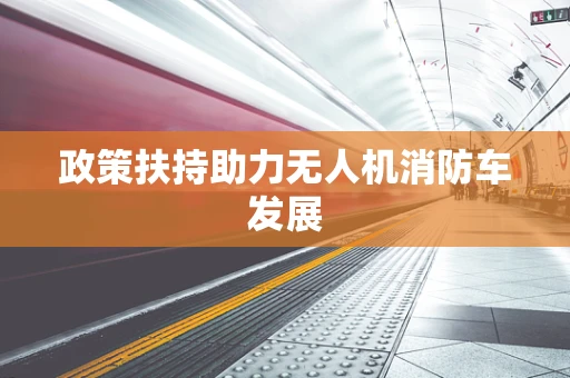 政策扶持助力无人机消防车发展