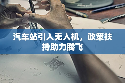 汽车站引入无人机，政策扶持助力腾飞