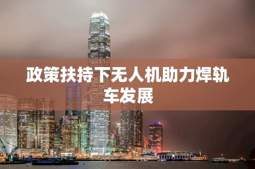 政策扶持下无人机助力焊轨车发展