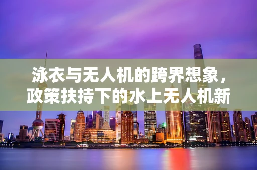 泳衣与无人机的跨界想象，政策扶持下的水上无人机新蓝海？