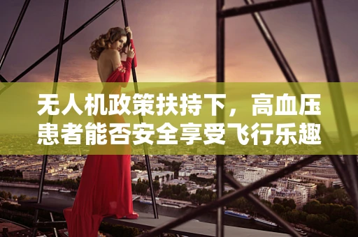 无人机政策扶持下，高血压患者能否安全享受飞行乐趣？