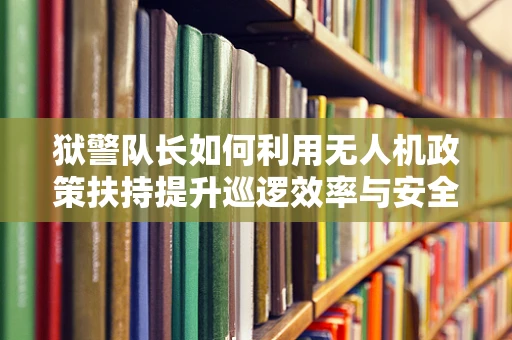 狱警队长如何利用无人机政策扶持提升巡逻效率与安全？