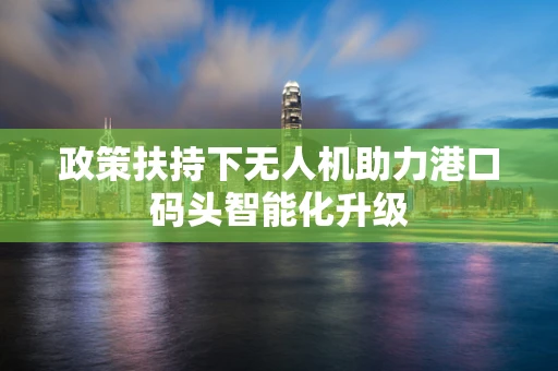 政策扶持下无人机助力港口码头智能化升级