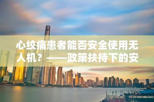 心绞痛患者能否安全使用无人机？——政策扶持下的安全考量