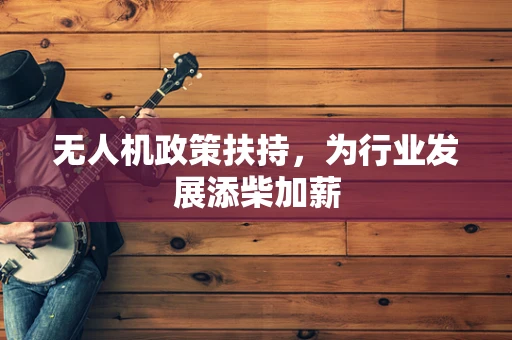 无人机政策扶持，为行业发展添柴加薪
