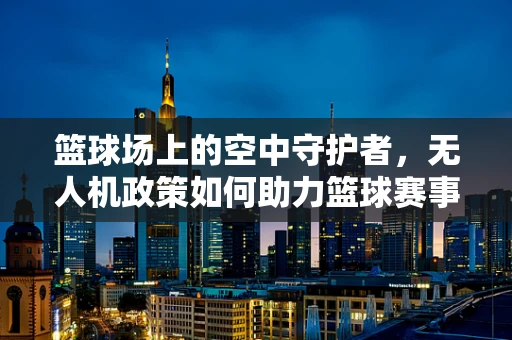 篮球场上的空中守护者，无人机政策如何助力篮球赛事安全与效率？
