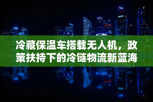 冷藏保温车搭载无人机，政策扶持下的冷链物流新蓝海？