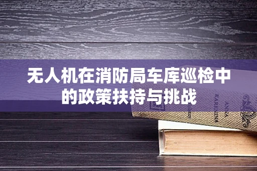 无人机在消防局车库巡检中的政策扶持与挑战