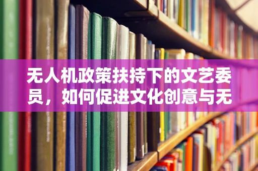 无人机政策扶持下的文艺委员，如何促进文化创意与无人机技术的融合？