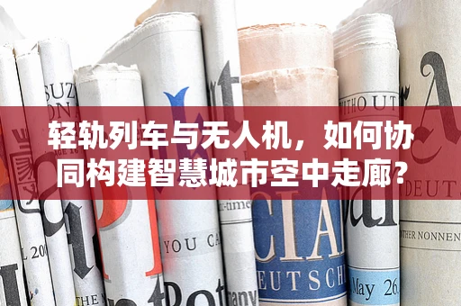 轻轨列车与无人机，如何协同构建智慧城市空中走廊？