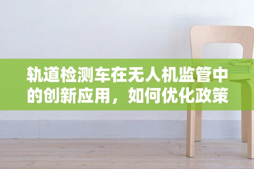 轨道检测车在无人机监管中的创新应用，如何优化政策支持？