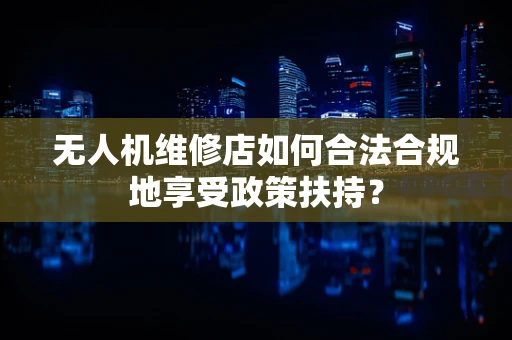 无人机维修店如何合法合规地享受政策扶持？