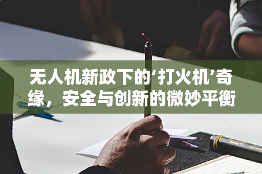 无人机新政下的‘打火机’奇缘，安全与创新的微妙平衡