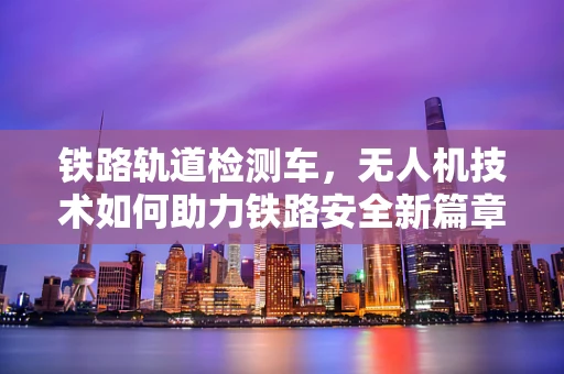 铁路轨道检测车，无人机技术如何助力铁路安全新篇章？