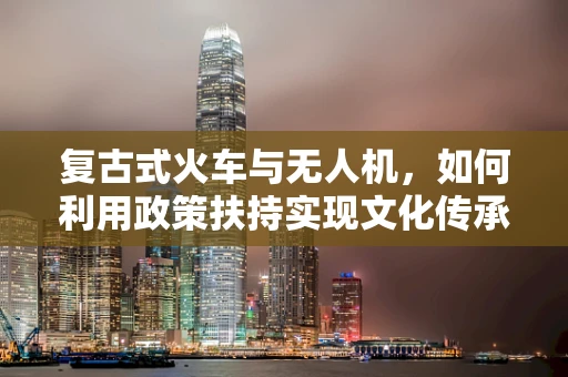 复古式火车与无人机，如何利用政策扶持实现文化传承与空中探索的双重飞跃？