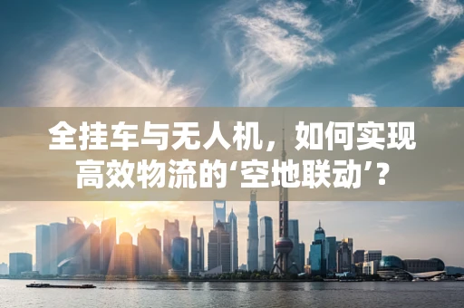 全挂车与无人机，如何实现高效物流的‘空地联动’？